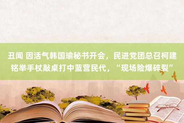 丑闻 因活气韩国瑜秘书开会，民进党团总召柯建铭举手杖敲桌打中蓝营民代，“现场险爆碎裂”