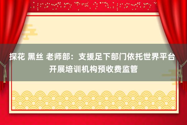 探花 黑丝 老师部：支援足下部门依托世界平台 开展培训机构预收费监管
