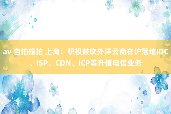 av 自拍偷拍 上海：积极鼓吹外洋云商在沪落地IDC、ISP、CDN、ICP等升值电信业务