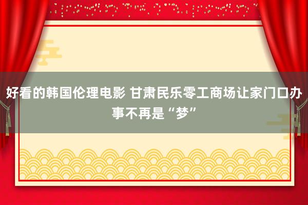 好看的韩国伦理电影 甘肃民乐零工商场让家门口办事不再是“梦”