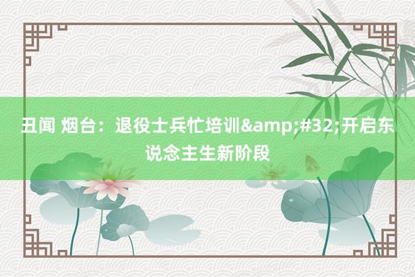 丑闻 烟台：退役士兵忙培训&#32;开启东说念主生新阶段