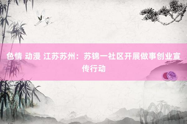 色情 动漫 江苏苏州：苏锦一社区开展做事创业宣传行动