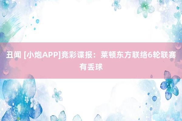 丑闻 [小炮APP]竞彩谍报：莱顿东方联络6轮联赛有丢球