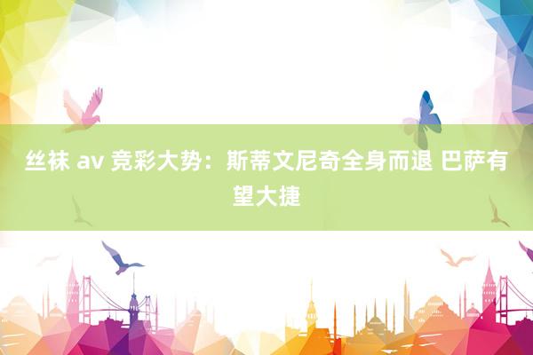 丝袜 av 竞彩大势：斯蒂文尼奇全身而退 巴萨有望大捷