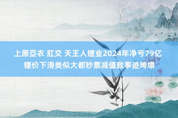 上原亞衣 肛交 天王人锂业2024年净亏79亿 锂价下滑类似大都钞票减值致事迹垮塌