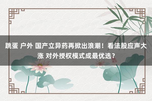 跳蛋 户外 国产立异药再掀出浪潮！看法股应声大涨 对外授权模式成最优选？