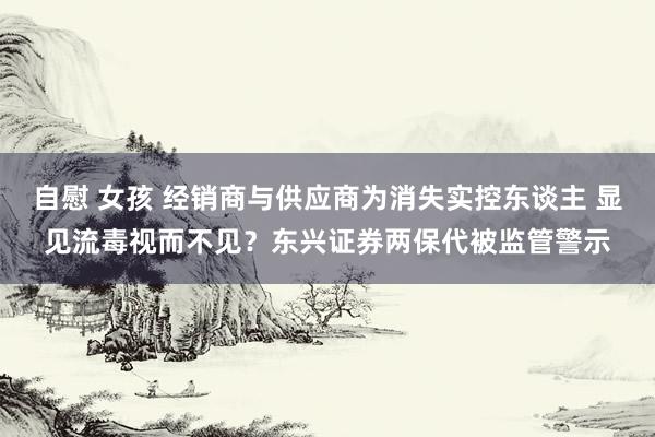 自慰 女孩 经销商与供应商为消失实控东谈主 显见流毒视而不见？东兴证券两保代被监管警示