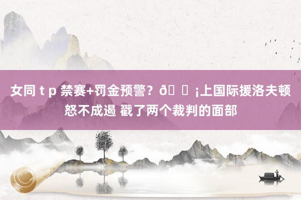 女同 t p 禁赛+罚金预警？😡上国际援洛夫顿怒不成遏 戳了两个裁判的面部