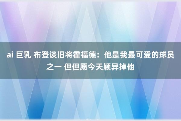 ai 巨乳 布登谈旧将霍福德：他是我最可爱的球员之一 但但愿今天颖异掉他