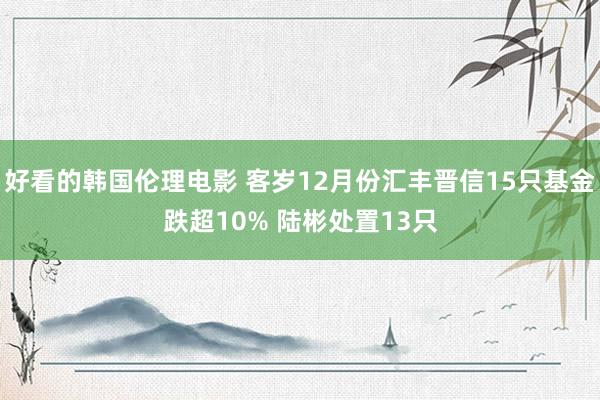 好看的韩国伦理电影 客岁12月份汇丰晋信15只基金跌超10% 陆彬处置13只