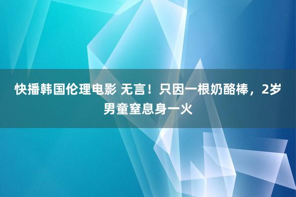 快播韩国伦理电影 无言！只因一根奶酪棒，2岁男童窒息身一火