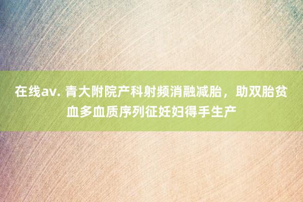 在线av. 青大附院产科射频消融减胎，助双胎贫血多血质序列征妊妇得手生产