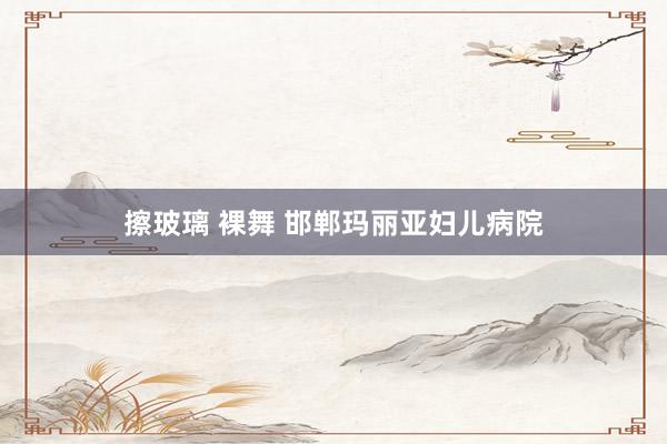 擦玻璃 裸舞 邯郸玛丽亚妇儿病院
