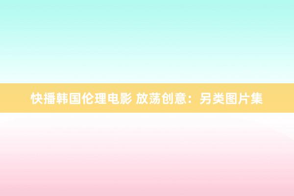 快播韩国伦理电影 放荡创意：另类图片集