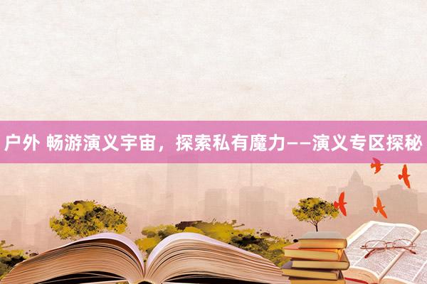 户外 畅游演义宇宙，探索私有魔力——演义专区探秘