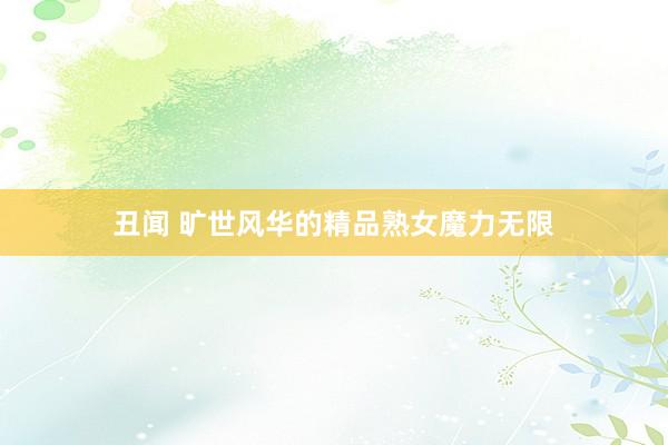 丑闻 旷世风华的精品熟女魔力无限