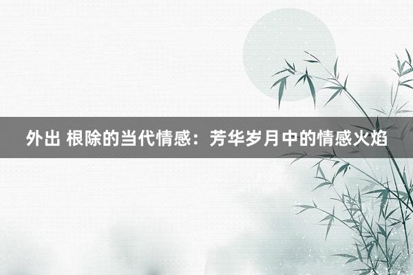 外出 根除的当代情感：芳华岁月中的情感火焰