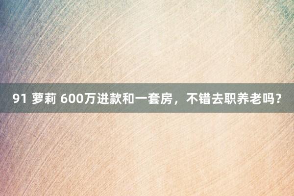 91 萝莉 600万进款和一套房，不错去职养老吗？