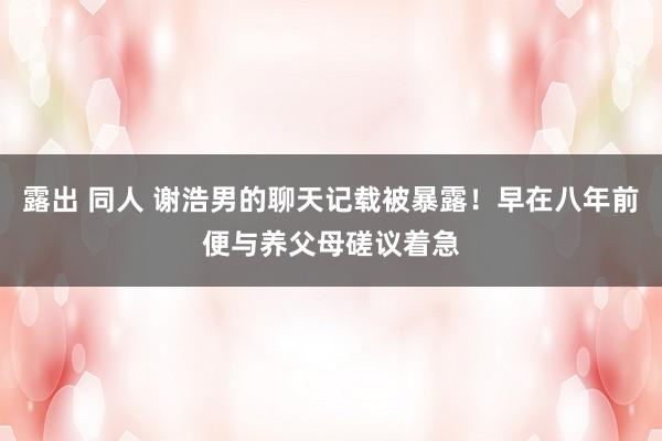 露出 同人 谢浩男的聊天记载被暴露！早在八年前便与养父母磋议着急