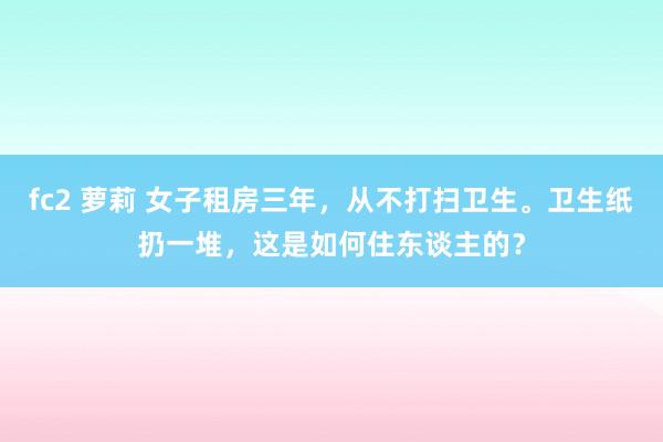 fc2 萝莉 女子租房三年，从不打扫卫生。卫生纸扔一堆，这是如何住东谈主的？