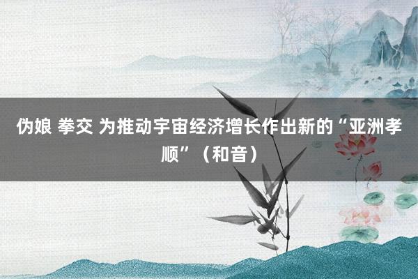 伪娘 拳交 为推动宇宙经济增长作出新的“亚洲孝顺”（和音）