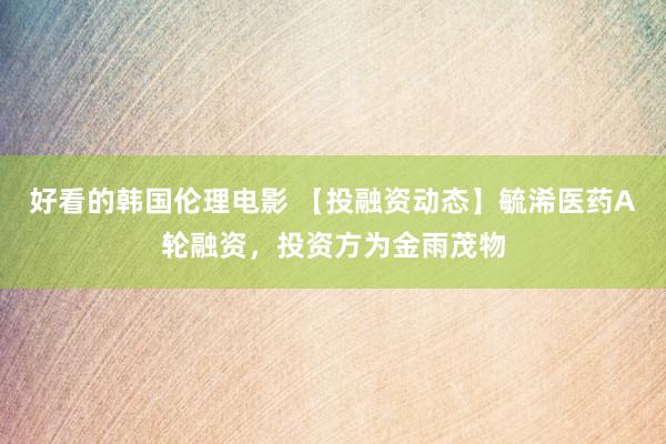 好看的韩国伦理电影 【投融资动态】毓浠医药A轮融资，投资方为金雨茂物