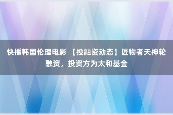 快播韩国伦理电影 【投融资动态】匠物者天神轮融资，投资方为太和基金