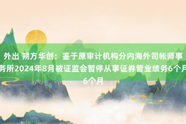 外出 朔方华创：鉴于原审计机构分内海外司帐师事务所2024年8月被证监会暂停从事证券管业绩务6个月