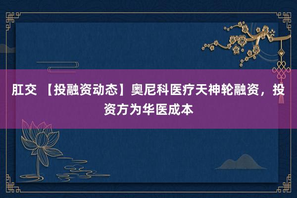肛交 【投融资动态】奥尼科医疗天神轮融资，投资方为华医成本