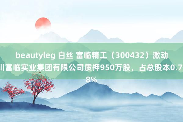 beautyleg 白丝 富临精工（300432）激动四川富临实业集团有限公司质押950万股，占总股本0.78%