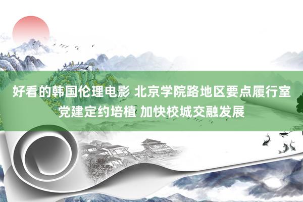 好看的韩国伦理电影 北京学院路地区要点履行室党建定约培植 加快校城交融发展