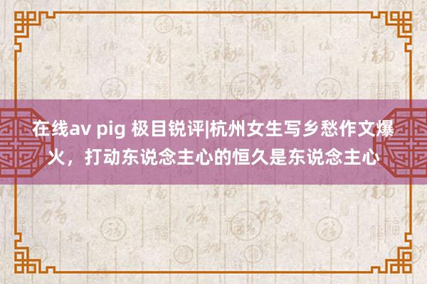 在线av pig 极目锐评|杭州女生写乡愁作文爆火，打动东说念主心的恒久是东说念主心