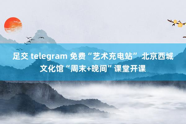 足交 telegram 免费“艺术充电站” 北京西城文化馆“周末+晚间”课堂开课