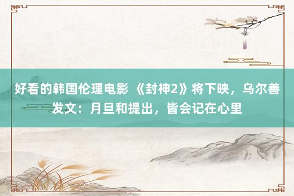 好看的韩国伦理电影 《封神2》将下映，乌尔善发文：月旦和提出，皆会记在心里