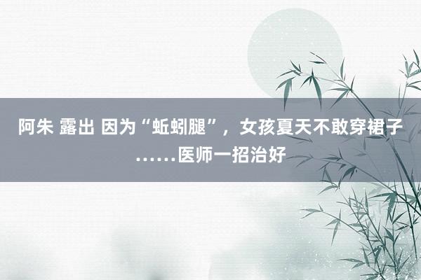 阿朱 露出 因为“蚯蚓腿”，女孩夏天不敢穿裙子……医师一招治好