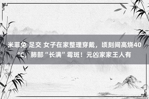 米菲兔 足交 女子在家整理穿戴，顷刻间高烧40℃，肺部“长满”霉斑！元凶家家王人有