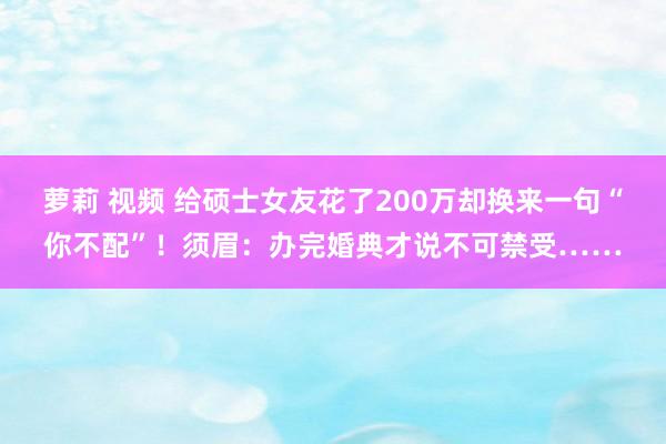 萝莉 视频 给硕士女友花了200万却换来一句“你不配”！须眉：办完婚典才说不可禁受……