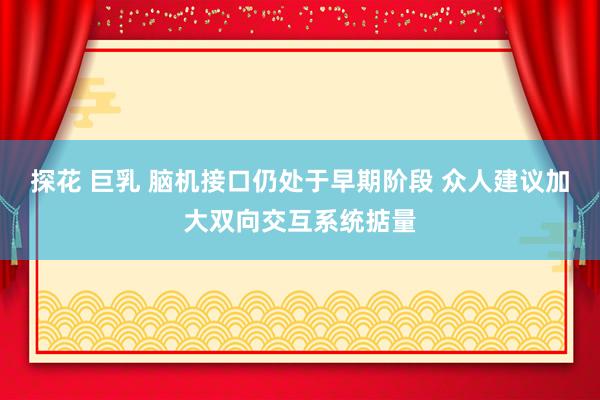 探花 巨乳 脑机接口仍处于早期阶段 众人建议加大双向交互系统掂量