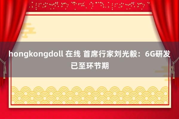 hongkongdoll 在线 首席行家刘光毅：6G研发已至环节期
