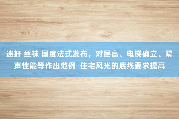 迷奸 丝袜 国度法式发布，对层高、电梯确立、隔声性能等作出范例  住宅风光的底线要求提高