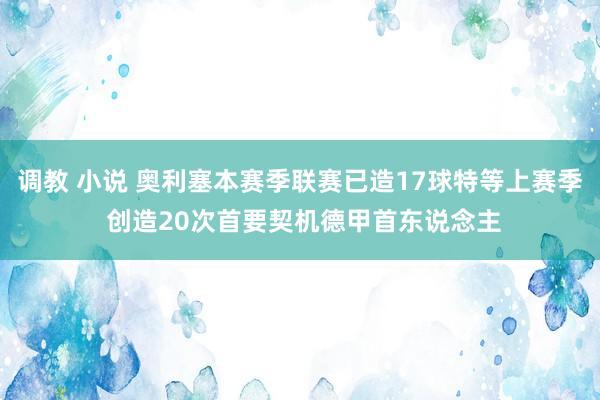 调教 小说 奥利塞本赛季联赛已造17球特等上赛季 创造20次首要契机德甲首东说念主