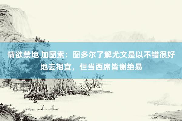 情欲禁地 加图索：图多尔了解尤文是以不错很好地去相宜，但当西席皆谢绝易
