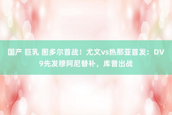 国产 巨乳 图多尔首战！尤文vs热那亚首发：DV9先发穆阿尼替补，库普出战