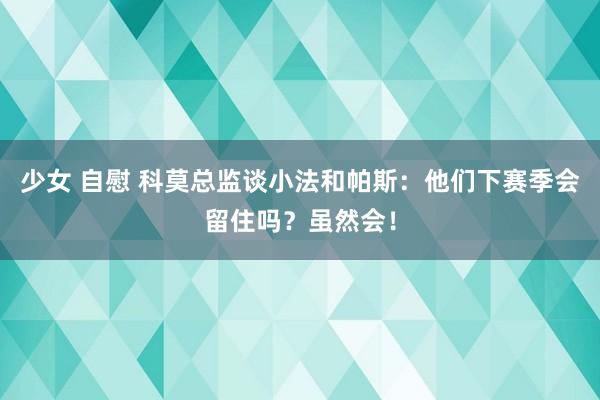 少女 自慰 科莫总监谈小法和帕斯：他们下赛季会留住吗？虽然会！