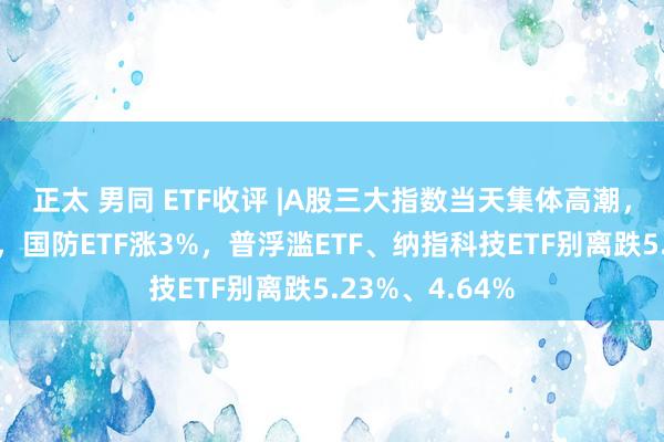 正太 男同 ETF收评 |A股三大指数当天集体高潮，军工板块领涨，国防ETF涨3%，普浮滥ETF、纳指科技ETF别离跌5.23%、4.64%