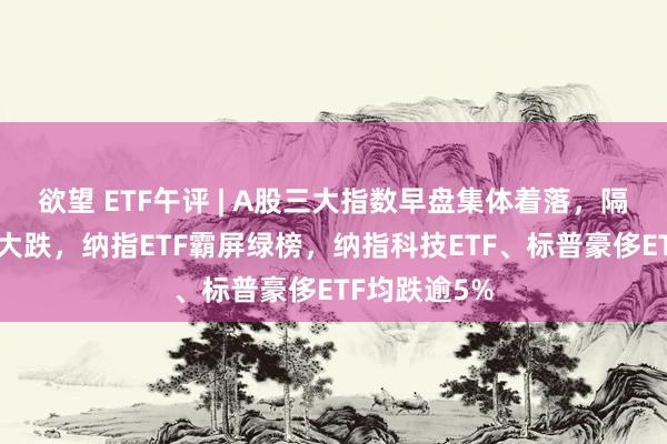欲望 ETF午评 | A股三大指数早盘集体着落，隔夜好意思股大跌，纳指ETF霸屏绿榜，纳指科技ETF、标普豪侈ETF均跌逾5%