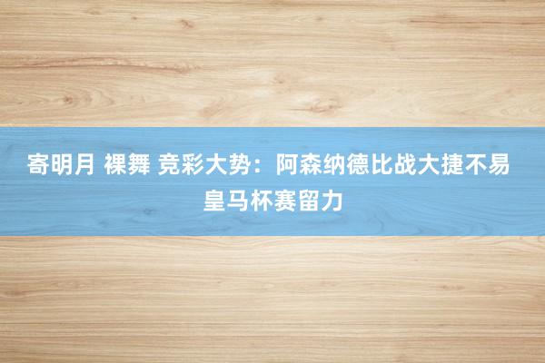 寄明月 裸舞 竞彩大势：阿森纳德比战大捷不易 皇马杯赛留力