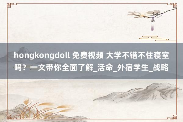 hongkongdoll 免费视频 大学不错不住寝室吗？一文带你全面了解_活命_外宿学生_战略