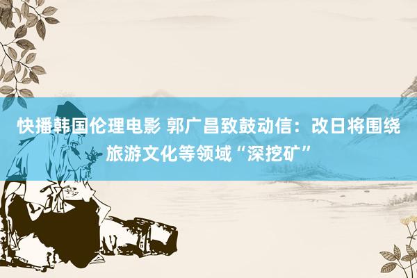 快播韩国伦理电影 郭广昌致鼓动信：改日将围绕旅游文化等领域“深挖矿”