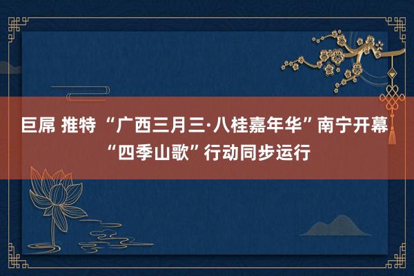 巨屌 推特 “广西三月三·八桂嘉年华”南宁开幕 “四季山歌”行动同步运行